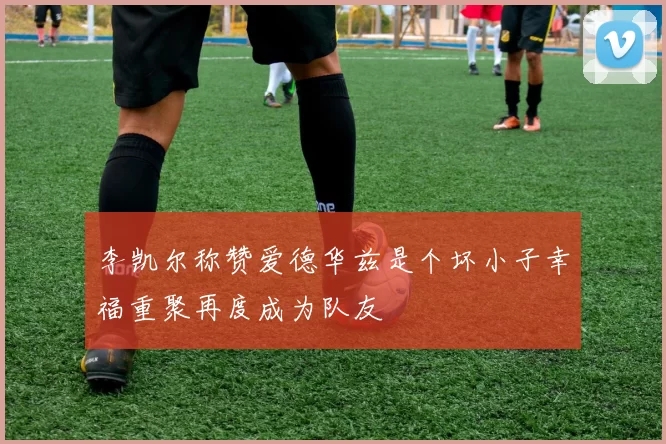 李凯尔称赞爱德华兹是个坏小子幸福重聚再度成为队友