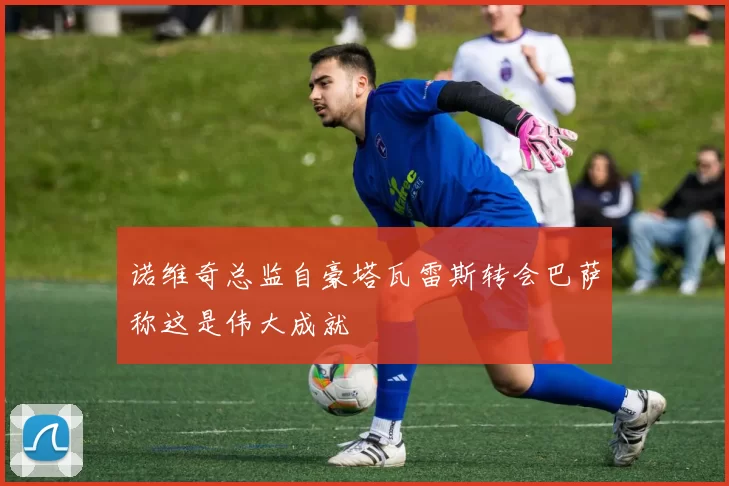 诺维奇总监自豪塔瓦雷斯转会巴萨称这是伟大成就
