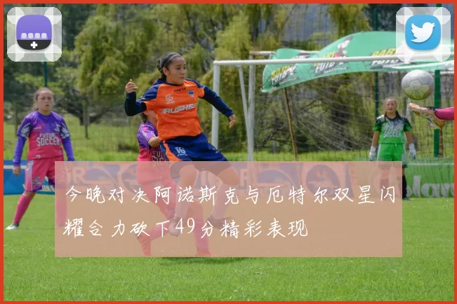 今晚对决阿诺斯克与厄特尔双星闪耀合力砍下49分精彩表现