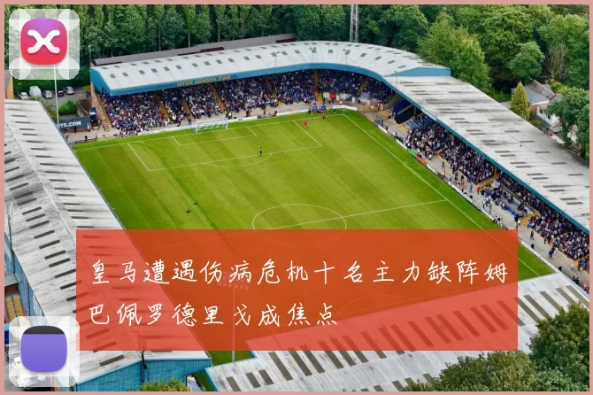 皇马遭遇伤病危机十名主力缺阵姆巴佩罗德里戈成焦点