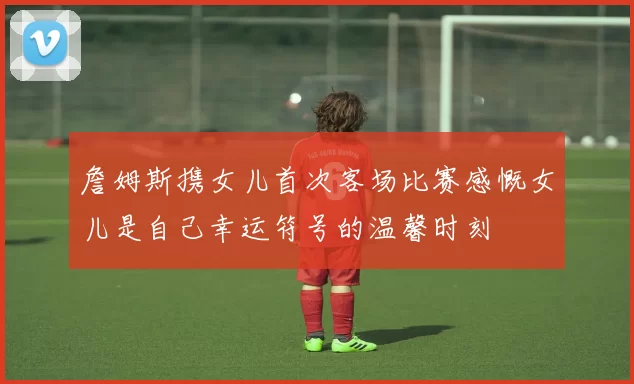 詹姆斯携女儿首次客场比赛感慨女儿是自己幸运符号的温馨时刻
