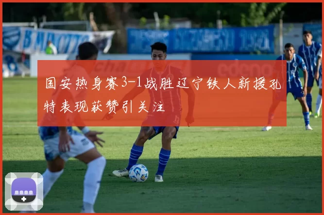国安热身赛3-1战胜辽宁铁人新援孔特表现获赞引关注