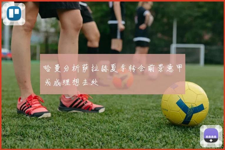 哈曼分析萨拉赫夏季转会前景意甲或成理想去处
