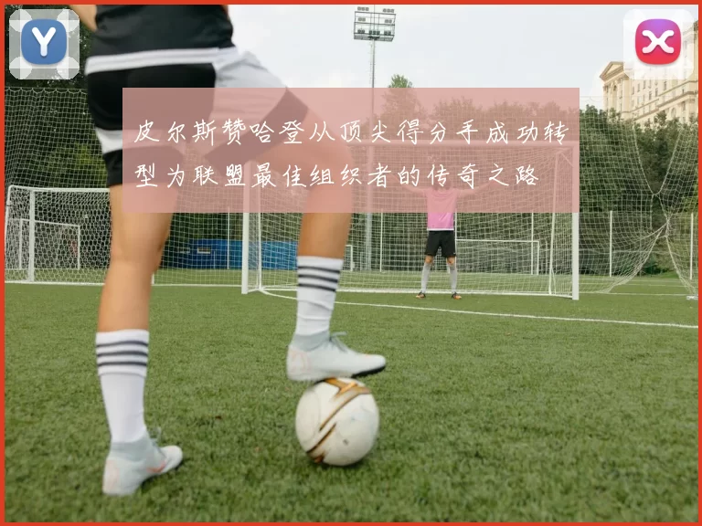 皮尔斯赞哈登从顶尖得分手成功转型为联盟最佳组织者的传奇之路