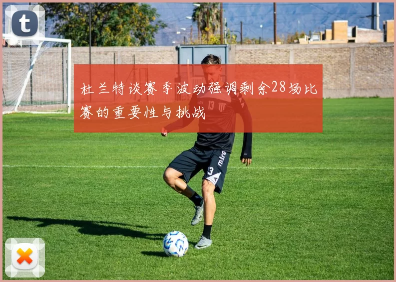 杜兰特谈赛季波动强调剩余28场比赛的重要性与挑战