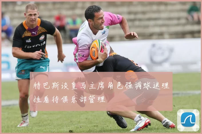 特巴斯谈皇马主席角色强调球迷理性看待俱乐部管理