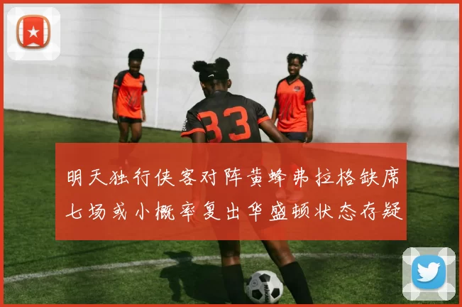 明天独行侠客对阵黄蜂弗拉格缺席七场或小概率复出华盛顿状态存疑