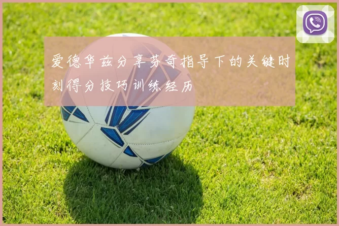爱德华兹分享芬奇指导下的关键时刻得分技巧训练经历