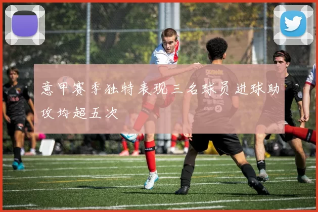 意甲赛季独特表现三名球员进球助攻均超五次