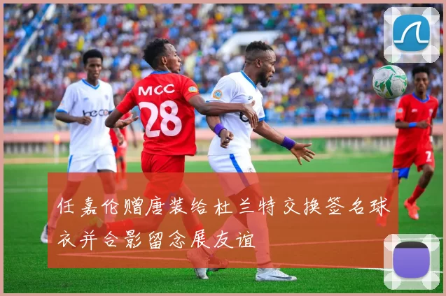 任嘉伦赠唐装给杜兰特交换签名球衣并合影留念展友谊