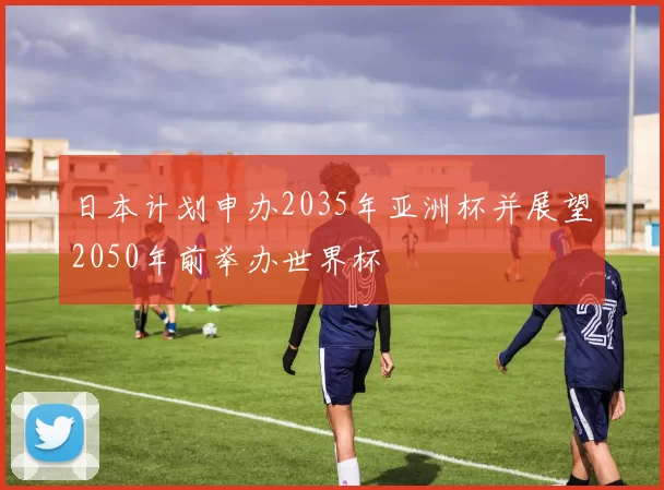 日本计划申办2035年亚洲杯并展望2050年前举办世界杯