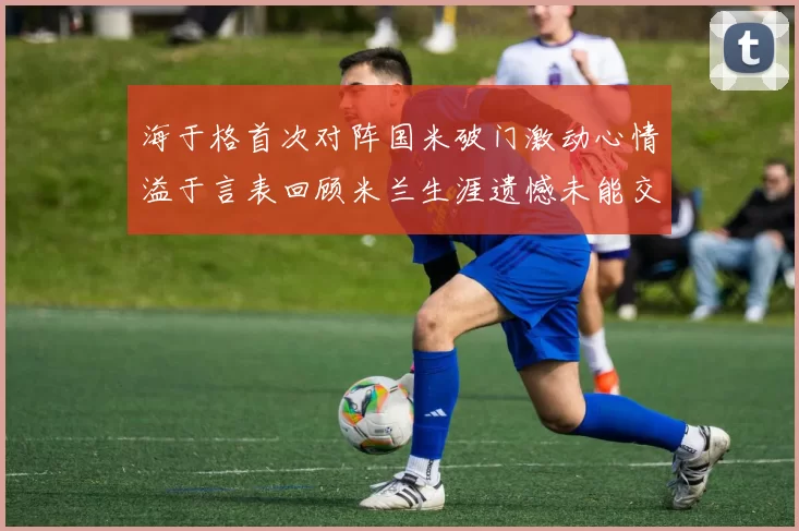 海于格首次对阵国米破门激动心情溢于言表回顾米兰生涯遗憾未能交锋
