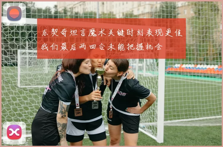 东契奇坦言魔术关键时刻表现更佳我们最后两回合未能把握机会