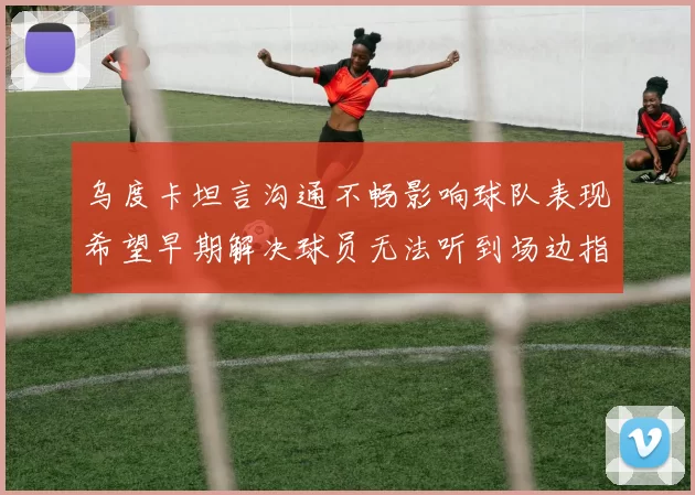乌度卡坦言沟通不畅影响球队表现希望早期解决球员无法听到场边指令
