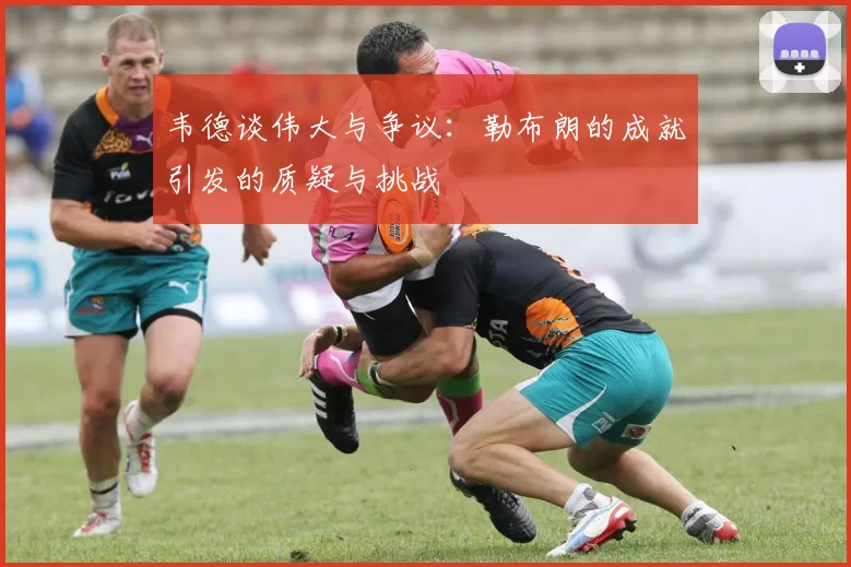 韦德谈伟大与争议：勒布朗的成就引发的质疑与挑战