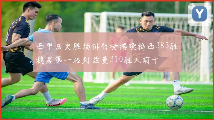 西甲历史胜场排行榜揭晓梅西383胜稳居第一格列兹曼310胜入前十