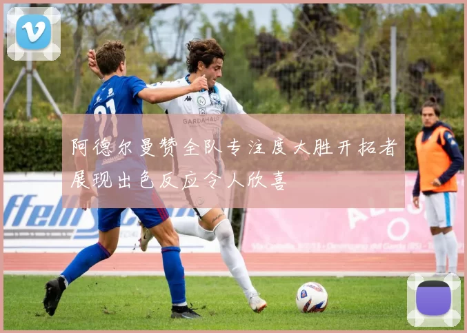 阿德尔曼赞全队专注度大胜开拓者展现出色反应令人欣喜