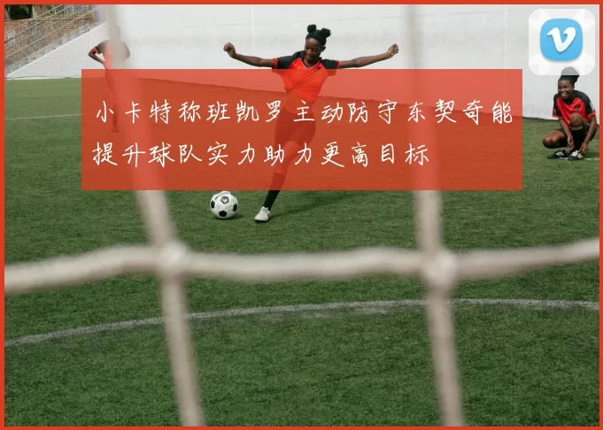 小卡特称班凯罗主动防守东契奇能提升球队实力助力更高目标