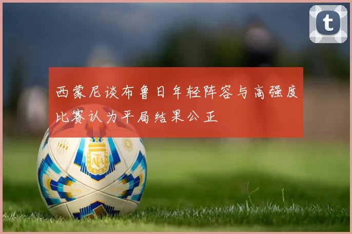 西蒙尼谈布鲁日年轻阵容与高强度比赛认为平局结果公正