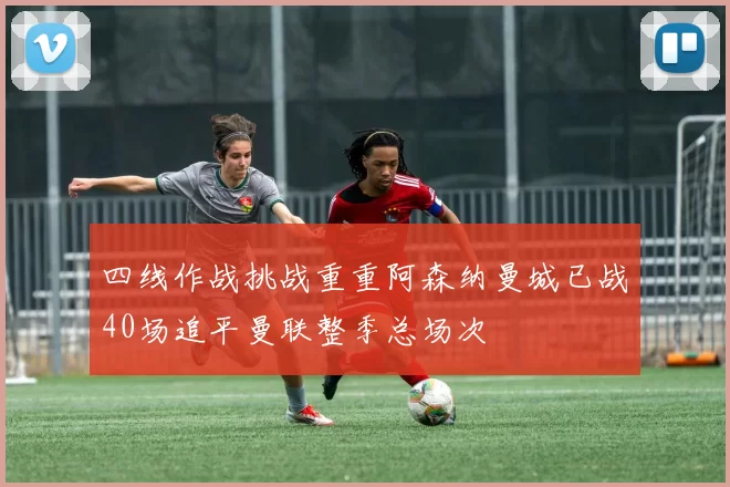 四线作战挑战重重阿森纳曼城已战40场追平曼联整季总场次