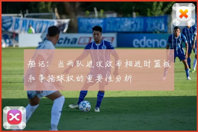船记：当两队进攻效率相近时篮板和争抢球权的重要性分析