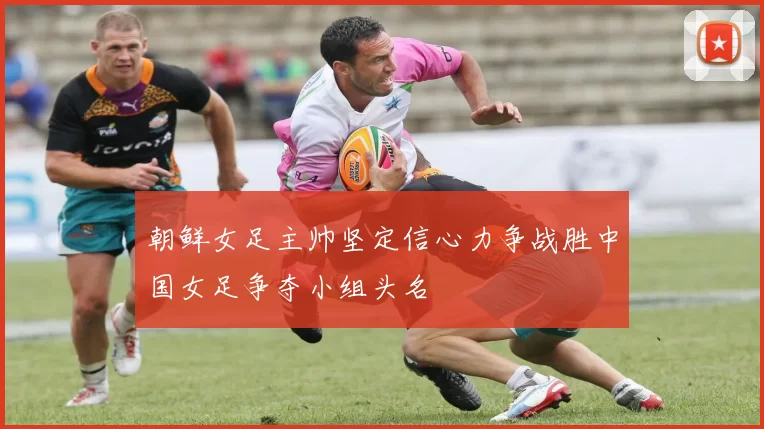 朝鲜女足主帅坚定信心力争战胜中国女足争夺小组头名